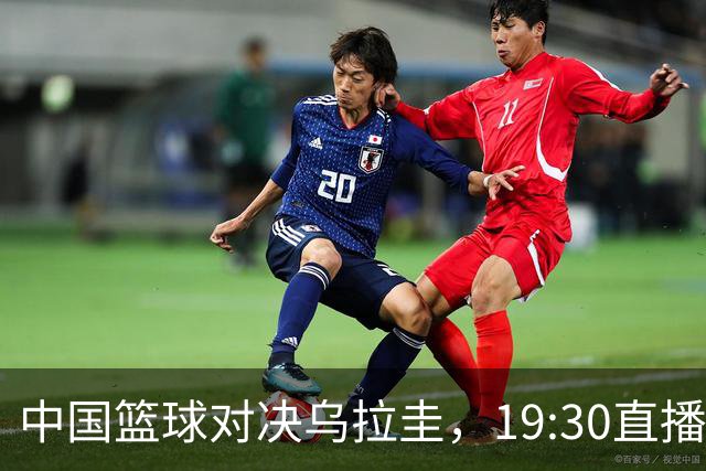 中国篮球对决乌拉圭，19:30直播阵容激烈洗牌